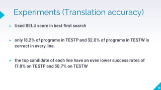 Experiments (Translation accuracy)
 Used BELU score in best first search
 only 18.2% of programs in TESTP and 32.0% of programs in TESTW is
correct in every line.
 the top candidate of each line have an even lower success rates of
17.8% on TESTP and 30.7% on TESTW
10
 