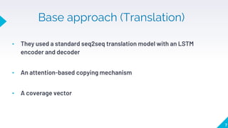 Base approach (Translation)
• They used a standard seq2seq translation model with an LSTM
encoder and decoder
• An attention-based copying mechanism
• A coverage vector
7
 
