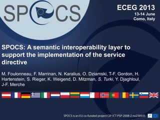 M. Foulonneau, F. Marrinan, N. Karalius, O. Dziamski, T-F. Gordon, H.
Hartenstein, S. Rieger, K. Weigend, D. Mitzman, S. Turki, Y. Djaghloul,
J-F. Merche
SPOCS: A semantic interoperability layer to
support the implementation of the service
directive
ECEG 2013
13-14 June
Como, Italy
 