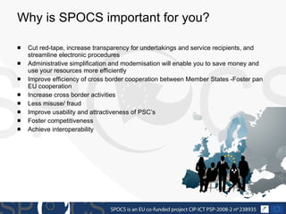 Why is SPOCS important for you? Cut red-tape, increase transparency for undertakings and service recipients, and streamline electronic procedures Administrative simplification and modernisation will enable you to save money and use your resources more efficiently  Improve efficiency of cross border cooperation between Member States -Foster pan EU cooperation Increase cross border activities  Less misuse/ fraud Improve usability and attractiveness of PSC’s Foster competitiveness Achieve interoperability 