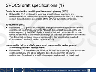 SPOCS draft specifications (1)  Contents syndication, multilingual issues and glossary (WP1) Deliverable D1.3 contains the technical specifications, standards and recommendations to be used for content syndication within SPOCS. It will also contain the architecture description of the SPOCS syndication modules. eDocuments (WP2) Deliverable D2.2 gives a multi-layered interoperability concept for cross-border exchange of electronic documents. Although the concept focuses on the use-cases required by the SPOCS pilot scenarios it aims to serve a multipurpose format for any kind of information exchange on the basis of electronic documents. The document container concept introduced in this specification is called Omnifarious Container for e-Documents (OCD). Interoperable delivery, eSafe, secure and interoperable exchanges and acknowledgement of receipt  (WP3) Deliverable D3.2 describes specifications for the interoperability layer to connect existing eDelivery and eSafe solutions based on a common eSecuriity architecture. Based on the specifications open modules will be developed. 