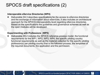 SPOCS draft specifications (2)  Interoperable eService Directories (WP4) Deliverable D4.3 describes specifications for the access to eService directories and the exchange of information about eServices. It also includes an architectural approach for the SPOCS interoperability level regarding eService directories. Based on the specifications the guidelines and governance schemes as well as the open modules will be developed. Experimenting  with Professions  (WP5) Deliverable D5.2 includes the SPOCS reference process model, the functional requirements for the WP1, WP2, WP3, WP4, the specific piloting country functional requirements as well as the material collected for the specific piloting profession(s) per piloting country that is the followed process, the templates of the required documents, the application and the permission. 