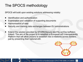 The SPOCS methodology SPOCS will build upon existing solutions addressing notably: Identification and authentication Examination and validation of supporting documents Harmonisation of data  Security and tracking data exchanges between EU administrations Extend the solution provided by STORK (Secure idenTity acrOss boRders linked): The aim of the project is to establish a European eID Interoperability Platform that will allow citizens to establish new e-relations across borders, just by presenting their national eID.  