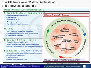 The EU has a new “Malmö Declaration”.....  and a new digital agenda Swedish Presidency European eGovernment Conference, Nov ‘09 Malmo Ministerial eGovernment Declaration The EC’s virtuous cycle of the digital economy Citizen & Business Empowerment Needs analysis &   user-centric User-’Driven’ Information re-use   Transparency Participation  in policy process  Mobility Easy business set up and operation Life-stage support  (study, work, reside, retire)  Cross-border services Efficiency & Effectiveness Reduced Burden:  g2C & g2B Share experience & good practice ,  research Reduce  carbon footprint  and  energy consumption Key Enablers   (cross-border enablement) Information exchange and Interoperable frameworks Administrative cooperation Open approach Flexible Service Architectures “ A Digital Agenda for Europe”: European Commission, May 2010 http://ec.europa.eu/information_society/digital-agenda/index_en.htm   A Digital Agenda for Europe 