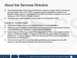 About the Services Directive The implementation of the Services Directive concerns a large variety of economic activities (about 40% of EU GDP), requires important legislative changes in all Member States and the undertaking of a number of ambitious projects, such as the setting up of the "Points of Single Contact".  The three year implementation period ended on 28 December 2009. WHERE DO THINGS STAND? 20 Member States have by now adopted their horizontal legislation. There are now 12 Member States who have indicated to the Commission that they have completed their changes in sector specific legislation. A solid basis of PSCs -a so-called "first generation" of PSCs- now appears to be in place in 22  Member States. 14  appear to allow for the actual online completion of procedures, to varying degrees, while the remaining 8 PSCs seem to be limited to the provision of information. At the end of April 2010, more than 4600 authorities were registered in the IMI system to deal with issues relating to the Services Directive. 