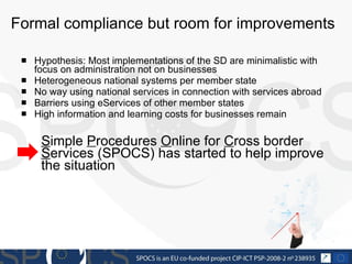 Formal compliance but room for improvements Hypothesis: Most implementations of the SD are minimalistic with focus on administration not on businesses Heterogeneous national systems per member state No way using national services in connection with services abroad Barriers using eServices of other member states High information and learning costs for businesses remain S imple  P rocedures  O nline for  C ross border  S ervices (SPOCS) has started to help improve the situation 