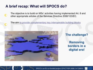 A brief recap: What will SPOCS do? The objective is to build on MSs’ activities having implemented Art. 8 and other appropriate articles of the Services Directive 2006/123/EC. The aim  to provide complementary key interoperable building blocks   The challenge?  Removing borders in a digital era! 