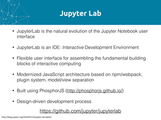 Jupyter Lab
JupyterLab
• JupyterLab is the natural evolution of the Jupyter Notebook user
interface
• JupyterLab is an IDE: Interactive Development Environment
• Flexible user interface for assembling the fundamental building
blocks of interactive computing
• Modernized JavaScript architecture based on npm/webpack,
plugin system, model/view separation
• Built using PhosphorJS (http://phosphorjs.github.io/)
• Design-driven development process
https://github.com/jupyter/jupyterlab
http://blog.jupyter.org/2016/07/14/jupyter-lab-alpha/
 