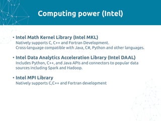 Computing power (Intel)
• Intel Math Kernel Library (Intel MKL)
Natively supports C, C++ and Fortran Development.
Cross-language compatible with Java, C#, Python and other languages.
• Intel Data Analytics Acceleration Library (Intel DAAL)
Includes Python, C++, and Java APIs and connectors to popular data
sources including Spark and Hadoop.
• Intel MPI Library
Natively supports C,C++ and Fortran development
 