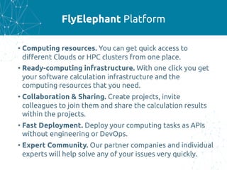 FlyElephant Platform
• Computing resources. You can get quick access to
different Clouds or HPC clusters from one place.
• Ready-computing infrastructure. With one click you get
your software calculation infrastructure and the
computing resources that you need.
• Collaboration & Sharing. Create projects, invite
colleagues to join them and share the calculation results
within the projects.
• Fast Deployment. Deploy your computing tasks as APIs
without engineering or DevOps.
• Expert Community. Our partner companies and individual
experts will help solve any of your issues very quickly.
 