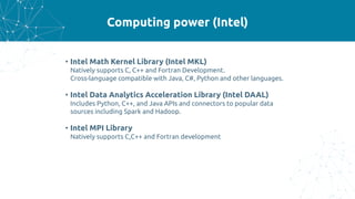 Computing power (Intel)
• Intel Math Kernel Library (Intel MKL)
Natively supports C, C++ and Fortran Development.
Cross-language compatible with Java, C#, Python and other languages.
• Intel Data Analytics Acceleration Library (Intel DAAL)
Includes Python, C++, and Java APIs and connectors to popular data
sources including Spark and Hadoop.
• Intel MPI Library
Natively supports C,C++ and Fortran development
 