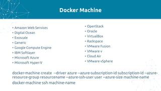 Docker Machine
• Amazon Web Services
• Digital Ocean
• Exoscale
• Generic
• Google Compute Engine
• IBM Softlayer
• Microsoft Azure
• Microsoft Hyper-V
• OpenStack
• Oracle
• VirtualBox
• Rackspace
• VMware Fusion
• VMware v
• Cloud Air
• VMware vSphere
docker-machine create --driver azure --azure-subscription-id subscription-id --azure-
resource-group resourcename --azure-ssh-user user --azure-size machine-name
docker-machine ssh machine-name
 
