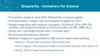 Singularity - Containers for Science
• First public release in April 2016, followed by a massive uptake
• HPC Wire Editor’s choice: Top Technologies to Watch for 2017
• Simple integration with resource managers, InfiniBand, GPUs, MPI, file
systems, and supports multiple architectures (x86_64, PPC, ARM, etc..)
• Limits user’s privileges (inside user == outside user)
• No root owned container daemon
• Network images are supported via URIs and all require local caching:
○ docker:// - This will pull a container from Docker Hub
○ http://, https:// - This will pull an image or tarball from the URL, cache and run it
○ shub:// - Pull an image from the Singularity Hub
 