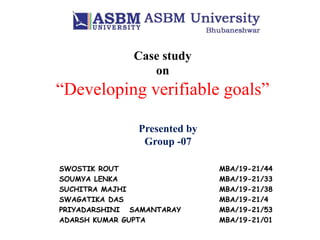 Case study
on
“Developing verifiable goals”
Presented by
Group -07
SWOSTIK ROUT MBA/19-21/44
SOUMYA LENKA MBA/19-21/33
SUCHITRA MAJHI MBA/19-21/38
SWAGATIKA DAS MBA/19-21/4
PRIYADARSHINI SAMANTARAY MBA/19-21/53
ADARSH KUMAR GUPTA MBA/19-21/01
 