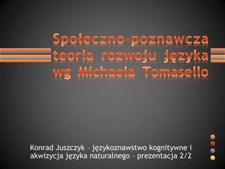 Konrad Juszczyk – językoznawstwo kognitywne i akwizycja języka naturalnego – prezentacja 2/2 Społeczno-poznawcza teoria rozwoju językawg Michaela Tomasello 