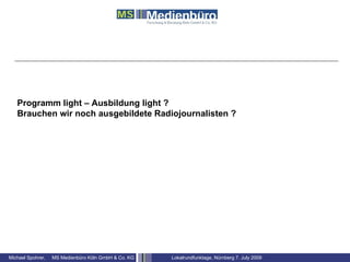 Programm light – Ausbildung light ?
   Brauchen wir noch ausgebildete Radiojournalisten ?




Michael Spohrer,   MS Medienbüro Köln GmbH & Co. KG   Lokalrundfunktage, Nürnberg 7. July 2009
 