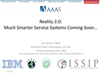 Reality 2.0:
Much Smarter Service Systems Coming Soon…
Jim Spohrer (IBM)
Marriott Center, Washington, DC USA,
Sunday February 14th, 2016
http://www.slideshare.net/spohrer/spohrer-aaas-reality2-20160214-v3
2/14/2016 1
 