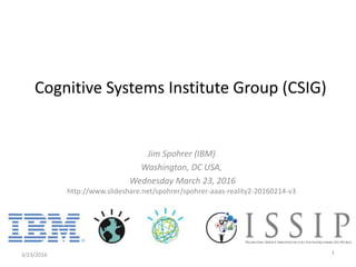 Cognitive Systems Institute Group (CSIG)
Jim Spohrer (IBM)
Washington, DC USA,
Wednesday March 23, 2016
http://www.slideshare.net/spohrer/spohrer-aaas-reality2-20160214-v3
3/23/2016 1
 