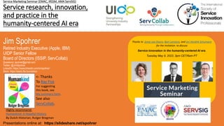 Service Marketing Seminar (EMAC, IRSSM, AMA ServSIG)
Service research, innovation,
and practice in the
humanity-centered AI era
Jim Spohrer
Retired Industry Executive (Apple, IBM)
UIDP Senior Fellow
Board of Directors (ISSIP, ServCollab)
Questions: spohrer@gmail.com
Twitter: @JimSpohrer
LinkedIn: https://www.linkedin.com/in/spohrer/
Slack: https://slack.lfai.foundation
Presentations online at: https://slideshare.net/spohrer
Thanks to Jenny van Doorn, Bart Lariviere, and Jen Hendrik Schumann
for the invitation to discuss
Service innovation in the humanity-centered AI era.
Tuesday May 9, 2023, 3pm CET/6am PT
Highly recommend:
Humankind: A Hopeful History
By Dutch Historian, Rutger Bregman
<- Thanks
To Ray Fisk
For suggesting
this book, see
My summary here.
See also
ServCollab.
 
