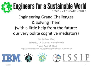 Jim Spohrer (IBM)
Berkeley , CA USA – ESW Conference
Friday April 8, 2016
http://www.slideshare.net/spohrer/spohrer-esw-20160408-v4
4/9/2016 1
Engineering Grand Challenges
& Solving Them
(with a little help from the future:
our very polite cognitive mediators)
 