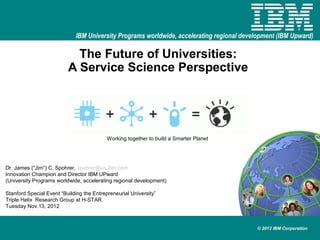 IBM University Programs worldwide, accelerating regional development (IBM Upward)

                            The Future of Universities:
                          A Service Science Perspective




                                           Working together to build a Smarter Planet




Dr. James (“Jim”) C. Spohrer, spohrer@us.ibm.com
Innovation Champion and Director IBM UPward
(University Programs worldwide, accelerating regional development)

Stanford Special Event “Building the Entrepreneurial University”
Triple Helix Research Group at H-STAR
Tuesday Nov.13, 2012



                                                                                          © 2012 IBM Corporation
 