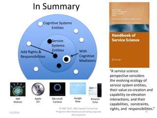 In Summary
1/5/2016
© IBM 2015, IBM Upward University
Programs Worldwide accelerating regional
development
19
“A service science
perspective considers
the evolving ecology of
service system entities,
their value co-creation and
capability co-elevation
interactions, and their
capabilities, constraints,
rights, and responsibilities.”
Cognitive Systems
Entities
Service
Systems
Entities With
Cognitive
Mediators
Add Rights &
Responsibilities
 