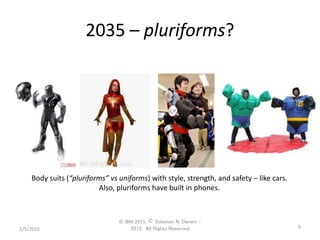 2035 – pluriforms?
1/5/2016
© IBM 2015, © Solomon N. Darwin –
2015: All Rights Reserved 9
Body suits (“pluriforms” vs uniforms) with style, strength, and safety – like cars.
Also, pluriforms have built in phones.
 