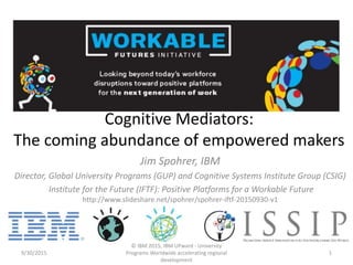 Cognitive Mediators:
The coming abundance of empowered makers
Jim Spohrer, IBM
Director, Global University Programs (GUP) and Cognitive Systems Institute Group (CSIG)
Institute for the Future (IFTF): Positive Platforms for a Workable Future
http://www.slideshare.net/spohrer/spohrer-iftf-20150930-v1
9/30/2015
© IBM 2015, IBM UPward - University
Programs Worldwide accelerating regional
development
1
 