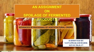 AN ASSIGNMENT
ON
SPOILAGE OF FERMENTED
PRODUCTS
SUBMITTED BY
SATYAPRAKASH BARIK
O2VSC/Ph.D./17
ADVANCES IN PROCESSING OF HORTICULTURAL CROPS
 