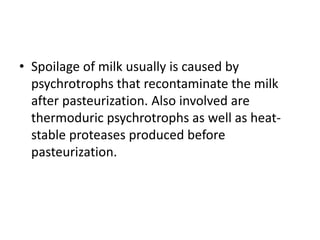 • Spoilage of milk usually is caused by
psychrotrophs that recontaminate the milk
after pasteurization. Also involved are
thermoduric psychrotrophs as well as heat-
stable proteases produced before
pasteurization.
 