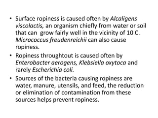 • Surface ropiness is caused often by Alcaligens
viscolactis, an organism chiefly from water or soil
that can grow fairly well in the vicinity of 10 C.
Micrococcus freudenreichii can also cause
ropiness.
• Ropiness throughtout is caused often by
Enterobacter aerogens, Klebsiella oxytoca and
rarely Escherichia coli.
• Sources of the bacteria causing ropiness are
water, manure, utensils, and feed, the reduction
or elimination of contamination from these
sources helps prevent ropiness.
 