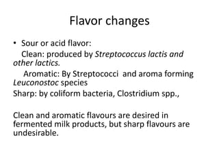 Flavor changes
• Sour or acid flavor:
Clean: produced by Streptococcus lactis and
other lactics.
Aromatic: By Streptococci and aroma forming
Leuconostoc species
Sharp: by coliform bacteria, Clostridium spp.,
Clean and aromatic flavours are desired in
fermented milk products, but sharp flavours are
undesirable.
 