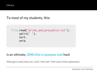 Literacy




To most of my students, this:


    File.read('pride_and_prejudice.txt').
         split(' ').
         sort.
         uniq




is an ultimate, OMG this is soooooo cool hack

Although it really does not „work“ that well. That’s part of the explanation.


                                                                    Spoiling the Youth With Ruby
 
