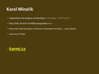 Karel Minařík
→ Independent web designer and developer („Have Ruby — Will Travel“)

→ Ruby, Rails, Git and CouchDB propagandista in .cz

→ Previously: Flash Developer; Art Director; Information Architect;… (see LinkedIn)

→ @karmiq at Twitter




→   karmi.cz



                                                                                Spoiling the Youth With Ruby
 