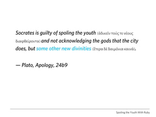 Socrates is guilty of spoling the youth (ἀδικεῖν τούϛ τε νέουϛ
διαφθείροντα) and not acknowledging the gods that the city

does, but some other new divinities (ἓτερα δὲ δαιμόνια καινά).


— Plato, Apology, 24b9




                                                  Spoiling the Youth With Ruby
 
