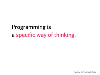 Programming is
a specific way of thinking.




                          Spoiling the Youth With Ruby
 