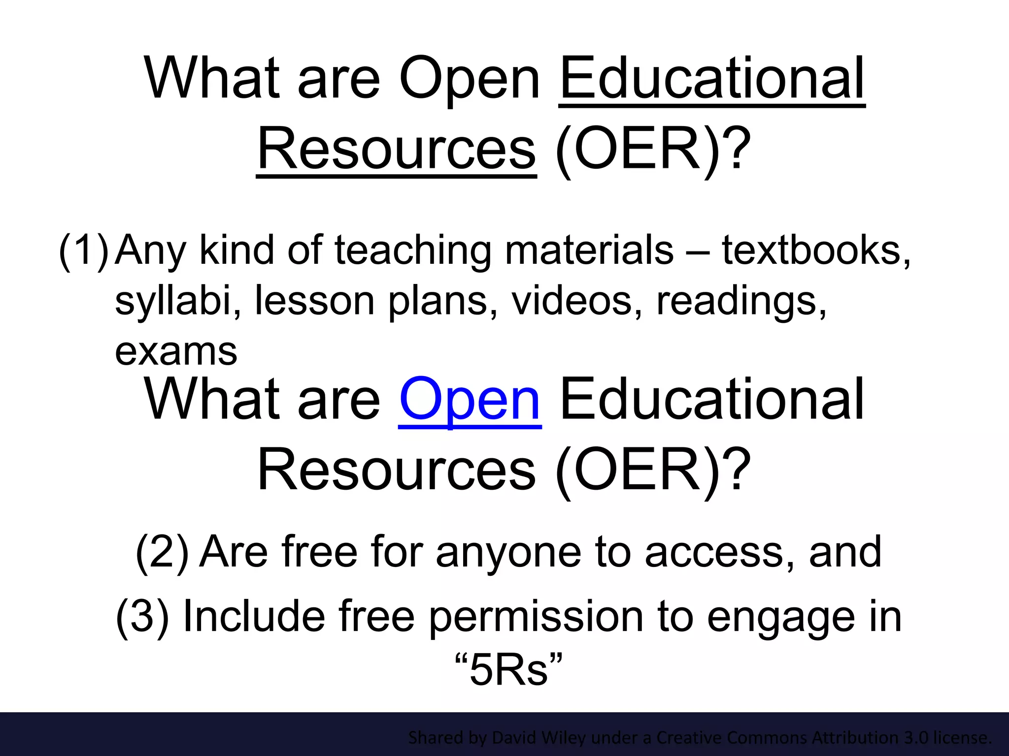 What are Open Educational
Resources (OER)?
(1)Any kind of teaching materials – textbooks,
syllabi, lesson plans, videos, readings,
exams
(2) Are free for anyone to access, and
(3) Include free permission to engage in
“5Rs”
What are Open Educational
Resources (OER)?
Shared by David Wiley under a Creative Commons Attribution 3.0 license.
 