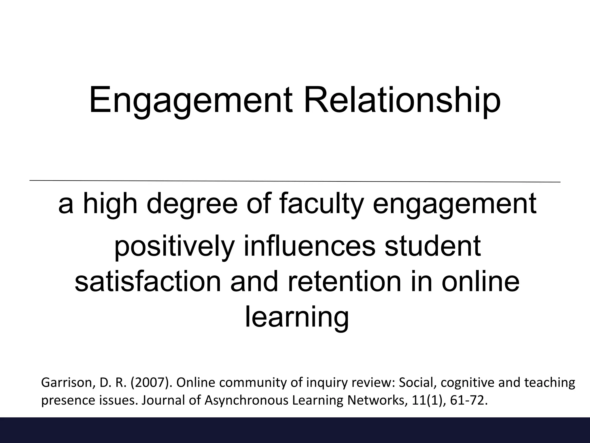 Engagement Relationship
a high degree of faculty engagement
positively influences student
satisfaction and retention in online
learning
Garrison, D. R. (2007). Online community of inquiry review: Social, cognitive and teaching
presence issues. Journal of Asynchronous Learning Networks, 11(1), 61-72.
 