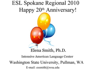 ESL Spokane Regional 2010
th
Happy 20 Anniversary!

Elena Smith, Ph.D.
Intensive American Language Center

Washington State University, Pullman, WA
E-mail: essmith@wsu.edu

 