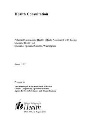 Health Consultation




Potential Cumulative Health Effects Associated with Eating
Spokane River Fish
Spokane, Spokane County, Washington




August 5, 2011




Prepared by

The Washington State Department of Health
Under a Cooperative Agreement with the
Agency for Toxic Substances and Disease Registry




           DOH 334-275 August 2011
 