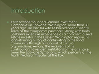  Keith Scribner founded Scribner Investment
Companies in Spokane, Washington, more than 30
years ago. He and his wife Leilani Scribner currently
serve as the company’s principal's. Along with Keith
Scribner's extensive experience as a commercial real
estate investor in the Eastern Washington region, his
long-standing history of contributing to the local
community through his support of cultural
organizations. Among the recipients of his
contributions to resident institutions of the arts have
been the Spokane Symphony, which performs at the
Martin Woldson Theater at The Fox.
 