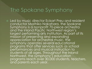  Led by music director Eckart Preu and resident
conductor Morihiko Nakahara, the Spokane
Symphony is a nonprofit 70-piece orchestra
and the Inland Pacific Northwest region’s
largest performing arts institution. As part of its
mission of preserving and expanding
appreciation for orchestral music, the
symphony operates several educational
programs that offer services such as school
performances and musical instruction to
students of all ages. Throughout the Inland
Northwest, the symphony’s education
programs reach over 30,000 students, teachers,
and parents each year.
 