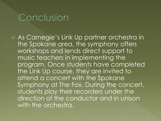  As Carnegie’s Link Up partner orchestra in
the Spokane area, the symphony offers
workshops and lends direct support to
music teachers in implementing the
program. Once students have completed
the Link Up course, they are invited to
attend a concert with the Spokane
Symphony at The Fox. During the concert,
students play their recorders under the
direction of the conductor and in unison
with the orchestra.
 