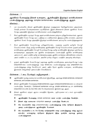 13
Cognitive Spoken English
Hó„ê¬ù : 1
ÝƒAô‹ «ð²õîŸ° cƒèœ à¬óï¬ì ÝƒAôˆF™ Þ¼‚°‹ õ£‚Aòƒè¬÷
ðò¡ð´ˆ¶õ¶ Üî£õ¶ complex sentence-¬ò ðò¡ð´ˆ¶õ¶ Ý°‹.
M÷‚è‹ :
ðô êñòƒèO™, cƒèœ ÝƒAôˆF™ Þ¼‚°‹ è¼ˆ¶è¬÷ ªîK‰¶ªè£œ÷ ¹ˆîèƒèœ,
ªêŒF î£œèœ «ð£¡ø¬õè¬÷ ð®‚Al˜èœ. Þî¡ M¬÷õ£™ cƒèœ ÝƒAô‹ «ð²‹
«ð£¶ ¹ˆîèˆF™ Þ¼‚°‹ õ£‚Aòƒè¬÷ ðò¡ð´ˆ¶Al˜èœ.
Cô˜ ÝƒAôˆF™ ð®‚°‹ «ð£¶ Üî¡ õ£‚Aòƒè¬÷ ï¡ø£è ¹K‰¶ªè£œõ£˜èœ. Ýù£™
ÝƒAôˆF™ «ð²‹ «ð£¶ ðî†ìˆFŸ° à†ð´Aø£˜èœ. ÞîŸ° º‚Aò è£óí‹, Üõ˜èœ
ÝƒAô‹ «ð²‹ «ð£¶ ¹ˆîèˆF™ Þ¼‚°‹ õ£‚Aòƒè¬÷ ÜŠð®«ò ðò¡ð´ˆ¶õ¶î£¡.
Cô˜ ÝƒAôˆF™ «ð²‹«ð£¶ ¹K‰¶‚ªè£‡ì è¼ˆ¬î ºîL™ îIN™ ªñ£N
ªðò˜Šð£˜èœ. Hø°, îI› õ£‚Aòˆ¬î ÝƒAôˆF™ ªñ£N ªðò˜Šð£˜èœ. å¼õ˜ îI›
õ£‚Aòˆ¬î ÝƒAôˆF™ ªñ£N ªðò˜‚°‹«ð£¶, îI› õ£‚AòˆF™ Þ¼‚°‹ åšªõ£¼
õ£˜ˆ¬î‚°‹ ÜîŸ°‡ì£ù ÝƒAô õ£˜ˆ¬î¬ò ðò¡ð´ˆF ÝƒAô õ£‚Aòˆ¬î
Ü¬ñŠð£˜. Üõ˜ ñùF™ îI› õ£˜ˆ¬î‚° î°‰î ÝƒAô õ£˜ˆ¬î àF‚èM™¬ô â¡ø£™,
Üõ˜ ñùF™ ðìðìŠ¹ ãŸð´‹; ÜõK¡ ï£‚° Hó½‹; ðòˆF™ Üõ¼‚° Mò˜‚°‹.
å¼õ˜ ÝƒAôˆF™ «ð²‹«ð£¶ ( Üî£õ¶ ÝƒAô õ£‚Aòˆ¬î Ü¬ñ‚°‹«ð£¶ ) â‰î
conjunction-¬ò ðò¡ð´ˆ¶õ¶; â‰î tense-¬ò ðò¡ð´ˆ¶õ¶; â‰î preposition-¬ò
ðò¡ð´ˆ¶õ¶ â¡Á «ò£CŠð£˜. Üõ˜, ÜFè «ïó‹ ÝƒAô à¬óï¬ì õ£‚Aòˆ¬î
Þô‚èí H¬öJ¡P Ü¬ñŠðF™ ªêôM´õ£˜.
Hó„ê¬ù : 1 ¬ò «ð£‚°‹ õNº¬øèœ :
ÝƒAôˆF™ Í¡Á õ¬èò£ù õ£‚Aòƒèœ Þ¼‚Aø¶. Üî£õ¶ simple sentences, compound
sentences, and complex sentences.
cƒèœ ÝƒAôˆF™ «ð²õîŸ° simple sentences ñŸÁ‹ compound sentencesè¬÷ ñ†´‹î£¡
ðò¡ð´ˆî «õ‡´‹. Compound sentences â¡ð¶ simple sentences ¾ì¡ coordinating
conjunction (i.e, and, so, but, then, etc) «ð£¡ø¬õè¬÷ Þ¬íŠð¶ Ý°‹.
cƒèœ ÝƒAô‹ èŸ°‹ Ýó‹ð è£ôˆF™ W›è‡ì °PŠ¹è¬÷ è†ì£ò‹ ë£ðèˆF™
¬õ‚è¾‹.
ÝƒAôˆF™ «ð²õîŸ°ÝƒAôˆF™ «ð²õîŸ°ÝƒAôˆF™ «ð²õîŸ°ÝƒAôˆF™ «ð²õîŸ°ÝƒAôˆF™ «ð²õîŸ° è¬÷ ñ†´‹ ðò¡ð´ˆî «õ‡´‹.è¬÷ ñ†´‹ ðò¡ð´ˆî «õ‡´‹.è¬÷ ñ†´‹ ðò¡ð´ˆî «õ‡´‹.è¬÷ ñ†´‹ ðò¡ð´ˆî «õ‡´‹.
cƒèœ â‰î õ¬èò£ùcƒèœ â‰î õ¬èò£ùcƒèœ â‰î õ¬èò£ùcƒèœ â‰î õ¬èò£ù è¬÷»‹ ðò¡ð´ˆî «õ‡ì£‹.è¬÷»‹ ðò¡ð´ˆî «õ‡ì£‹.è¬÷»‹ ðò¡ð´ˆî «õ‡ì£‹.è¬÷»‹ ðò¡ð´ˆî «õ‡ì£‹.
Cô êñòƒèO™ â‰îCô êñòƒèO™ â‰îCô êñòƒèO™ â‰îCô êñòƒèO™ â‰î ¬ò ðò¡ð´ˆ¶õ¶ â¡ø ê‰«îè‹ Þ¼‰î£™,¬ò ðò¡ð´ˆ¶õ¶ â¡ø ê‰«îè‹ Þ¼‰î£™,¬ò ðò¡ð´ˆ¶õ¶ â¡ø ê‰«îè‹ Þ¼‰î£™,¬ò ðò¡ð´ˆ¶õ¶ â¡ø ê‰«îè‹ Þ¼‰î£™,
Ü¬î ðò¡ð´ˆî£ñ™ ÝƒAôˆF™ «ð²ƒèœ.Ü¬î ðò¡ð´ˆî£ñ™ ÝƒAôˆF™ «ð²ƒèœ.Ü¬î ðò¡ð´ˆî£ñ™ ÝƒAôˆF™ «ð²ƒèœ.Ü¬î ðò¡ð´ˆî£ñ™ ÝƒAôˆF™ «ð²ƒèœ.
Cô êñòƒèO™Cô êñòƒèO™Cô êñòƒèO™Cô êñòƒèO™ «ð£¡ø õ£˜ˆ¬îèO™ â¬î ðò¡ð´ˆ¶õ¶ â¡Á °öŠð‹«ð£¡ø õ£˜ˆ¬îèO™ â¬î ðò¡ð´ˆ¶õ¶ â¡Á °öŠð‹«ð£¡ø õ£˜ˆ¬îèO™ â¬î ðò¡ð´ˆ¶õ¶ â¡Á °öŠð‹«ð£¡ø õ£˜ˆ¬îèO™ â¬î ðò¡ð´ˆ¶õ¶ â¡Á °öŠð‹
ãŸð´‹. àƒèÀ‚° ê‰«îè‹ Þ¼‰î£™ Þ‰î Í¡P™ ãî£õ¶ å¡¬øãŸð´‹. àƒèÀ‚° ê‰«îè‹ Þ¼‰î£™ Þ‰î Í¡P™ ãî£õ¶ å¡¬øãŸð´‹. àƒèÀ‚° ê‰«îè‹ Þ¼‰î£™ Þ‰î Í¡P™ ãî£õ¶ å¡¬øãŸð´‹. àƒèÀ‚° ê‰«îè‹ Þ¼‰î£™ Þ‰î Í¡P™ ãî£õ¶ å¡¬ø
ðò¡ð´ˆ¶ƒèœ.ðò¡ð´ˆ¶ƒèœ.ðò¡ð´ˆ¶ƒèœ.ðò¡ð´ˆ¶ƒèœ.
simple sentences è¬÷ ñ†´‹ ðò¡ð´ˆî «õ‡´‹.
cƒèœ â‰î õ¬èò£ù conjuntion è¬÷»‹ ðò¡ð´ˆî «õ‡ì£‹.
Cô êñòƒèO™ â‰î preposition-¬ò ðò¡ð´ˆ¶õ¶ â¡ø ê‰«îè‹ Þ¼‰î£™,
Ü¬î ðò¡ð´ˆî£ñ™ ÝƒAôˆF™ «ð²ƒèœ.
Cô êñòƒèO™ a, an, the «ð£¡ø õ£˜ˆ¬îèO™ â¬î ðò¡ð´ˆ¶õ¶ â¡Á °öŠð‹
ãŸð´‹. àƒèÀ‚° ê‰«îè‹ Þ¼‰î£™ Þ‰î Í¡P™ ãî£õ¶ å¡¬ø
ðò¡ð´ˆ¶ƒèœ.
 