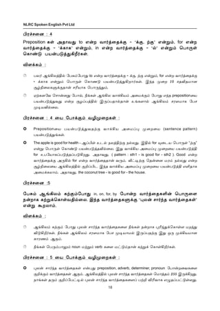18
NLRC Spoken English Pvt Ltd
Hó„ê¬ù : 4
Preposition èœ Üî£õ¶ to â¡ø õ£˜ˆ¬î‚° - “‚°, Ÿ°” â¡Á‹, for â¡ø
õ£˜ˆ¬î‚° - “‚è£è” â¡Á‹, in â¡ø õ£˜ˆ¬î‚° - “™” â¡Á‹ ªð£¼œ
ªè£‡´ ðò¡ð´ˆ¶Al˜èœ.
M÷‚è‹ :
ðô˜ ÝƒAôˆF™ «ð²‹«ð£¶ to â¡ø õ£˜ˆ¬î‚° - ‚°, Ÿ° â¡Á‹, for â¡ø õ£˜ˆ¬î‚°
- ‚è£è â¡Á‹ ªð£¼œ ªè£í´ ðò¡ð´ˆ¶Aø£˜èœ. Þ‰î º¬ø 10 êîMîñ£ù
Å›G¬ôèÀ‚°î£¡ êKò£è ªð£¼‰¶‹.
ãŸèù«õ ªê£¡ù¶ «ð£™, cƒèœ ÝƒAô õ£‚Aò‹ Ü¬ñ‚°‹ «ð£¶ â‰î preposition¬ò
ðò¡ð´ˆ¶õ¶ â¡ø °öŠðˆF™ Þ¼Šðî£™î£¡ àƒè÷£™ ÝƒAô‹ êó÷ñ£è «ðê
º®òM™¬ô.
Hó„ê¬ù : 4 ¬ò «ð£‚°‹ õNº¬øèœ :
Preposition¬ò ðò¡ð´ˆ¶õîŸ° õ£‚Aò Ü¬ñŠ¹ º¬ø¬ò (sentence pattern)
ðò¡ð´ˆ¶ƒèœ.
The apple is good for health - ÝŠHœ àì™ ïôˆFŸ° ï™ô¶. ÞF™ for »¬ìò ªð£¼œ “Ÿ°”
â¡Á ªð£¼œ ªè£‡´ ðò¡ð´ˆîM™¬ô. Þ¶ õ£‚Aò Ü¬ñŠ¹ º¬ø¬ò ðò¡ð´ˆF
for àð«ò£èŠð´ˆîŠð´Aø¶. Üî£õ¶, ( pattern : sth1 - is good for - sth2 ). Good â¡ø
õ£˜ˆ¬î‚° Ü¼A™ for â¡ø õ£˜ˆ¬îî£¡ õ¼‹. i†®Ÿ° ªî¡¬ù ñó‹ ï™ô¶ â¡ø
Å›G¬ô¬ò ÝƒAôˆF™ °PŠHì Þ‰î õ£‚Aò Ü¬ñŠ¹ º¬ø¬ò ðò¡ð´ˆF âOî£è
Ü¬ñ‚èô£‹. Üî£õ¶, the coconut tree - is good for - the house.
Hó„ê¬ù :5
«ð²‹ ÝƒAô‹ èŸ°‹«ð£¶ in, on, for, by «ð£¡ø õ£˜ˆ¬îèO¡ ªð£¼¬÷
ï¡ø£è èŸÁ‚ªè£œõF™¬ô. Þ‰î õ£˜ˆ¬îèÀ‚° “¹ô¡ ê£˜‰î õ£˜ˆ¬îèœ”
â¡Á Ãøô£‹.
M÷‚è‹ :
ÝƒAô‹ èŸ°‹ «ð£¶ ¹ô¡ ê£˜‰î õ£˜ˆ¬îè¬÷ cƒèœ ï¡ø£è ¹K‰¶‚ªè£œ÷ ñø‰¶
M´Al˜èœ. cƒèœ ÝƒAô‹ êó÷ñ£è «ðê º®ò£ñ™ Þ¼ŠðîŸ° Þ¶ å¼ º‚Aòñ£ù
è£óí‹ Ý°‹.
cƒèœ ªð¼‹ð£½‹ noun ñŸÁ‹ verb è¬÷ ñ†´‹î£¡ èŸÁ‚ ªè£œAl˜èœ.
Hó„ê¬ù : 5 ¬ò «ð£‚°‹ õNº¬øèœ :
¹ô¡ ê£˜‰î õ£˜ˆ¬îèœ â¡ð¶ preposition, adverb, determiner, pronoun «ð£¡ø¬õè¬÷
°P‚°‹ õ£˜ˆ¬îèœ Ý°‹. ÝƒAôˆF™ ¹ô¡ ê£˜‰î õ£˜ˆ¬îèœ ªñ£ˆî‹ 255 Þ¼‚Aø¶.
ï£ƒèœ î¼‹ °PŠ«ð†®™ ¹ô¡ ê£˜‰î õ£˜ˆ¬îè¬÷Š ðŸP MKõ£è â¿îŠð†´œ÷¶.
 