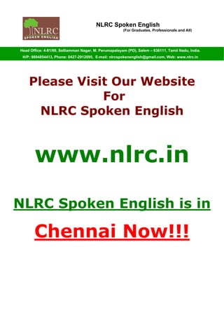 NLRC Spoken English
(For Graduates, Professionals and All)
Head Office: 4-81/60, Selliamman Nagar, M. Perumapalayam (PO), Salem – 636111, Tamil Nadu, India.
H/P: 9894854413, Phone: 0427-2912095, E-mail: nlrcspokenenglish@gmail.com, Web: www.nlrc.in
Please Visit Our Website
For
NLRC Spoken English
www.nlrc.in
NLRC Spoken English is in
Chennai Now!!!
 