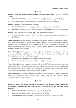 39
Cognitive Spoken English
1. About
Meaning 1: ðŸPðŸPðŸPðŸPðŸP, å¼ ªêò¬ô Ü™ô¶ ªð£¼¬÷ ðŸP °PŠH´õ¶ Ý°‹.å¼ ªêò¬ô Ü™ô¶ ªð£¼¬÷ ðŸP °PŠH´õ¶ Ý°‹.å¼ ªêò¬ô Ü™ô¶ ªð£¼¬÷ ðŸP °PŠH´õ¶ Ý°‹.å¼ ªêò¬ô Ü™ô¶ ªð£¼¬÷ ðŸP °PŠH´õ¶ Ý°‹.å¼ ªêò¬ô Ü™ô¶ ªð£¼¬÷ ðŸP °PŠH´õ¶ Ý°‹. ( syn: on / concerning
/ focus )
a. The book is about politics - ¹ˆîè‹ ÜóCò¬ôŠ ðŸP Þ¼‚Aø¶ Ü™ô¶ MõK‚Aø¶.
b. He lies about his age - Üõ¡ ÜõÂ¬ìò õò¬îŠ ðŸP ªð£Œ ªê£™Aø£¡.
Meaning 2: ãøˆî£ö.ãøˆî£ö.ãøˆî£ö.ãøˆî£ö.ãøˆî£ö. ( syn: approximately / roughly )
c. I live about 10 miles away - ï£¡ ãøˆî£ö 10 ¬ñ™èÀ‚° ÜŠð£™ õC‚A«ø¡.
d. I leave the home about 10 PM - ï£¡ ãøˆî£ö ñ£¬ô 10.30 ñE‚° i†¬ì M†´ A÷‹¹A«ø¡.
Meaning 3: å¼ ªêò¬ô ªêŒò îò£ó£è Þ¼.å¼ ªêò¬ô ªêŒò îò£ó£è Þ¼.å¼ ªêò¬ô ªêŒò îò£ó£è Þ¼.å¼ ªêò¬ô ªêŒò îò£ó£è Þ¼.å¼ ªêò¬ô ªêŒò îò£ó£è Þ¼. ( syn: approximately / roughly )
e. I am about to leave ( syn: about to + verb ) - ï£¡ A÷‹¹õîŸ° Ü™ô¶ ¹øŠð´õîŸ° îò£ó£è
Þ¼‚A«ø¡.
Phrase Meaning 1: how / what about sth / sb - cƒèœ ñŸÁ‹ àƒèœ ñ¬ùM Þ¼õ¼‹ àƒèœ ï‡ð˜
i†®Ÿ° õ¼õî£è ÜõKì‹ ªê£™Al˜èœ. àƒèœ ñ¬ùM‚° àì™ ïô‹ êKJ™¬ô. Ýîô£™,
cƒèœ ñ†´‹ àƒèœ ï‡ð˜ i†®Ÿ° ªê™Al˜èœ. ÜŠ«ð£¶, àƒèœ ï‡ð˜ «è†Aø£˜, “ã¡
àƒèœ ñ¬ùM õóM™¬ô, Üõ¼‚° â¡ù ÝJŸÁ?”. ÞîŸ° ÝƒAôˆF™ how about your wife /
what about your wife â¡Á Ü˜ˆî‹.
Phrase Meaning 1a: cƒèœ ñŸÁ‹ àƒèœ ï‡ð˜ Þ¼õ¼‹ «ðC‚ªè£‡®¼‚Al˜èœ. ÜŠ«ð£¶
àƒèÀ‚° ðC‚Aø¶. ÜŠ«ð£¶ àƒèœ ï‡ðKì‹ cƒèœ, “àƒèÀ‚°‹ ðC‚Aøî£?” â¡Á
«è†ðîŸ° how about you / what about you Ý°‹.
f. I am feeling hungry, what about you - âù‚° ðC‚Aø¶. àƒèÀ‚°?
g. I buy the house, what about you? - ï£¡ i´ õ£ƒ°A«ø¡. cƒèÀñ£?
Phrase Meaning 1b: cƒèœ ñŸÁ‹ àƒèœ ï‡ð˜ Þ¼õ¼‹ «ðC‚ªè£‡®¼‚Al˜èœ. ÜŠ«ð£¶
àƒèœ Þ¼õ¼‚°‹ êLŠ¹ ãŸð´Aø¶. ÜŠ«ð£¶ àƒèœ ï‡ð˜ àƒèOì‹ ï£‹ «õÁ ãî£õ¶
ªêŒòô£‹ â¡Aø£˜. ÜîŸ° cƒèœ, ï£‹ CQñ£õ‚° «ð£èô£«ñ â¡Á ªê£™Al˜èœ. ÞîŸ°
ÝƒAôˆF™ how about movie / what about movie â¡Á Ü˜ˆî‹.
Phrase Meaning 2: that’s about it / that’s about all / that’s it - cƒèœ °ö‰¬îèÀ‚° è¬î ªê£™Al˜èœ.
è¬î º®‰î î¼íˆF™ “è¬î Üšõ÷¾ î£¡ / è¬î º®‰¶ M†ì¶” â¡d˜èœ. ÞîŸ°
ÝƒAôˆF™ that’s it â¡Á Ü˜ˆî‹.
2. Above
Meaning 1: «ñ«ô«ñ«ô«ñ«ô«ñ«ô«ñ«ô, å¼ ªð£¼œ Þ¡ªù£¼ ªð£¼À‚° àò«ó Þ¼Šð¶ Ý°‹. Ýù£™ Þ¼å¼ ªð£¼œ Þ¡ªù£¼ ªð£¼À‚° àò«ó Þ¼Šð¶ Ý°‹. Ýù£™ Þ¼å¼ ªð£¼œ Þ¡ªù£¼ ªð£¼À‚° àò«ó Þ¼Šð¶ Ý°‹. Ýù£™ Þ¼å¼ ªð£¼œ Þ¡ªù£¼ ªð£¼À‚° àò«ó Þ¼Šð¶ Ý°‹. Ýù£™ Þ¼å¼ ªð£¼œ Þ¡ªù£¼ ªð£¼À‚° àò«ó Þ¼Šð¶ Ý°‹. Ýù£™ Þ¼
ªð£¼œèÀ‹ å¡¬øªò£¡Á ªî£ì‚Ãì£¶. å¼ ªð£¼O¡ M¬ô å¼ ñFŠ¹‚° «ñ«ôªð£¼œèÀ‹ å¡¬øªò£¡Á ªî£ì‚Ãì£¶. å¼ ªð£¼O¡ M¬ô å¼ ñFŠ¹‚° «ñ«ôªð£¼œèÀ‹ å¡¬øªò£¡Á ªî£ì‚Ãì£¶. å¼ ªð£¼O¡ M¬ô å¼ ñFŠ¹‚° «ñ«ôªð£¼œèÀ‹ å¡¬øªò£¡Á ªî£ì‚Ãì£¶. å¼ ªð£¼O¡ M¬ô å¼ ñFŠ¹‚° «ñ«ôªð£¼œèÀ‹ å¡¬øªò£¡Á ªî£ì‚Ãì£¶. å¼ ªð£¼O¡ M¬ô å¼ ñFŠ¹‚° «ñ«ô
Þ¼Šð¶.Þ¼Šð¶.Þ¼Šð¶.Þ¼Šð¶.Þ¼Šð¶.
a. The fan is above the table - I¡MCP «ñ¬ü‚° «ñ«ô Þ¼‚Aø¶.
b. The price is above Rs 5 - M¬ô 5 ¼ð£Œ‚° «ñ«ô Þ¼‚Aø¶.
c. You write the name above the address - cƒèœ ªðò¬ó ºèõK‚° «ñ«ô â¿¶ƒèœ.
 