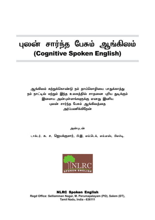 NLRNLRNLRNLRNLRC SpokC SpokC SpokC SpokC Spoken Engen Engen Engen Engen Englishlishlishlishlish
Regd Office: Selliamman Nagar, M. Perumapalayam (PO), Salem (DT),
Tamil Nadu, India - 636111
¹ô¡ ê£˜‰î «ð²‹ ÝƒAô‹
(Cognitive Spoken English)
ÝƒAô‹ èŸÁ‚ªè£‡´ ï‹ î£Œªñ£N¬ò ð£¶‚è£ˆ¶
ï‹ ï£†®™ ñŸÁ‹ Þ‰î àôèˆF™ ê£î¬ù ¹Kò ¶®‚°‹
Þ¬÷ò Ü¡¹œ÷ƒèÀ‚° âù¶ ÞQò
¹ô¡ ê£˜‰î «ð²‹ ÝƒAôˆ¬î
Ü˜ŠðE‚A«ø¡
Ü¡¹ì¡
ì£‚ì˜. è. ê. ªüò‚°ñ£˜, H.Þ, â‹.ªì‚, â‹.âv, Hâ„®.
 