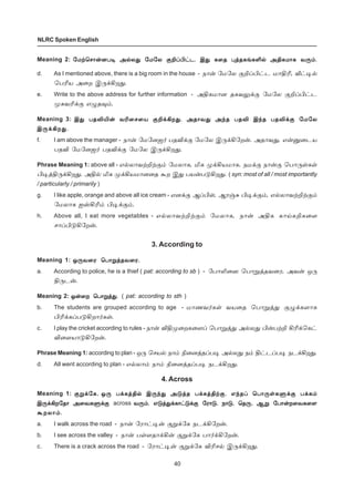 40
NLRC Spoken English
Meaning 2: «ñŸªê£¡ùð® Ü™ô¶ «ñ«ô °PŠH†ì. Þ¶ è¬î ¹ˆîèƒèO™ ÜFèñ£è õ¼‹.«ñŸªê£¡ùð® Ü™ô¶ «ñ«ô °PŠH†ì. Þ¶ è¬î ¹ˆîèƒèO™ ÜFèñ£è õ¼‹.«ñŸªê£¡ùð® Ü™ô¶ «ñ«ô °PŠH†ì. Þ¶ è¬î ¹ˆîèƒèO™ ÜFèñ£è õ¼‹.«ñŸªê£¡ùð® Ü™ô¶ «ñ«ô °PŠH†ì. Þ¶ è¬î ¹ˆîèƒèO™ ÜFèñ£è õ¼‹.«ñŸªê£¡ùð® Ü™ô¶ «ñ«ô °PŠH†ì. Þ¶ è¬î ¹ˆîèƒèO™ ÜFèñ£è õ¼‹.
d. As I mentioned above, there is a big room in the house - ï£¡ «ñ«ô °PŠH†ì ñ£FK, i†®™
ªðKò Ü¬ø Þ¼‚Aø¶.
e. Write to the above address for further information - ÜFèñ£ù îèõ½‚° «ñ«ô °PŠH†ì
ºèõK‚° â¿î¾‹.
Meaning 3: Þ¶ ðîMJ¡ õK¬ê¬ò °P‚Aø¶. Üî£õ¶ Ü‰î ðîM Þ‰î ðîM‚° «ñ«ôÞ¶ ðîMJ¡ õK¬ê¬ò °P‚Aø¶. Üî£õ¶ Ü‰î ðîM Þ‰î ðîM‚° «ñ«ôÞ¶ ðîMJ¡ õK¬ê¬ò °P‚Aø¶. Üî£õ¶ Ü‰î ðîM Þ‰î ðîM‚° «ñ«ôÞ¶ ðîMJ¡ õK¬ê¬ò °P‚Aø¶. Üî£õ¶ Ü‰î ðîM Þ‰î ðîM‚° «ñ«ôÞ¶ ðîMJ¡ õK¬ê¬ò °P‚Aø¶. Üî£õ¶ Ü‰î ðîM Þ‰î ðîM‚° «ñ«ô
Þ¼‚Aø¶.Þ¼‚Aø¶.Þ¼‚Aø¶.Þ¼‚Aø¶.Þ¼‚Aø¶.
f. I am above the manager - ï£¡ «ñ«ùü˜ ðîM‚° «ñ«ô Þ¼‚A«ø¡. Üî£õ¶, â¡Â¬ìò
ðîM «ñ«ùü˜ ðîM‚° «ñ«ô Þ¼‚Aø¶.
Phrase Meaning 1: above all - â™ô£õŸPŸ°‹ «ñô£è, Iè º‚Aòñ£è. ïñ‚° ï£¡° ªð£¼œèœ
H®ˆF¼‚Aø¶. ÜF™ Iè º‚Aòñ£ù¬î Ãø Þ¶ ðò¡ð´Aø¶. ( syn: most of all / most importantly
/ particularly / primarily )
g. I like apple, orange and above all ice cream - âù‚° ÝŠHœ, Ýó…² H®‚°‹, â™ô£õŸPŸ°‹
«ñô£è ävAK‹ H®‚°‹.
h. Above all, I eat more vegetables - â™ô£õŸPŸ°‹ «ñô£è, ï£¡ ÜFè è£ŒèPè¬÷
ê£ŠH´A«ø¡.
3. According to
Meaning 1: å¼õ¬ó ªð£Áˆîõ¬ó.å¼õ¬ó ªð£Áˆîõ¬ó.å¼õ¬ó ªð£Áˆîõ¬ó.å¼õ¬ó ªð£Áˆîõ¬ó.å¼õ¬ó ªð£Áˆîõ¬ó.
a. According to police, he is a thief ( pat: according to sb ) - «ð£L¬ú ªð£Áˆîõ¬ó, Üõ¡ å¼
F¼ì¡.
Meaning 2: å¡¬ø ªð£Áˆ¶.å¡¬ø ªð£Áˆ¶.å¡¬ø ªð£Áˆ¶.å¡¬ø ªð£Áˆ¶.å¡¬ø ªð£Áˆ¶. ( pat: according to sth )
b. The students are grouped according to age - ñ£íõ˜èœ õò¬î ªð£Áˆ¶ °¿‚è÷£è
HK‚èŠð´Aø£˜èœ.
c. I play the cricket according to rules - ï£¡ MFº¬øè¬÷Š ªð£Áˆ¶ Ü™ô¶ H¡ðŸP AK‚ªè†
M¬÷ò£´A«ø¡.
Phrase Meaning 1: according to plan - å¼ ªêò™ ï£‹ G¬ùˆîŠð® Ü™ô¶ ï‹ F†ìŠð® ïì‚Aø¶.
d. All went according to plan - â™ô£‹ ï£‹ G¬ùˆîŠð® ïì‚Aø¶.
4. Across
Meaning 1: °Á‚«è,°Á‚«è,°Á‚«è,°Á‚«è,°Á‚«è, å¼ ð‚èˆF™ Þ¼‰¶ Ü´ˆî ð‚èˆFŸ°. â‰îŠ ªð£¼œèÀ‚° ð‚è‹å¼ ð‚èˆF™ Þ¼‰¶ Ü´ˆî ð‚èˆFŸ°. â‰îŠ ªð£¼œèÀ‚° ð‚è‹å¼ ð‚èˆF™ Þ¼‰¶ Ü´ˆî ð‚èˆFŸ°. â‰îŠ ªð£¼œèÀ‚° ð‚è‹å¼ ð‚èˆF™ Þ¼‰¶ Ü´ˆî ð‚èˆFŸ°. â‰îŠ ªð£¼œèÀ‚° ð‚è‹å¼ ð‚èˆF™ Þ¼‰¶ Ü´ˆî ð‚èˆFŸ°. â‰îŠ ªð£¼œèÀ‚° ð‚è‹
Þ¼‚Aø«î£ Ü¬õèÀ‚°Þ¼‚Aø«î£ Ü¬õèÀ‚°Þ¼‚Aø«î£ Ü¬õèÀ‚°Þ¼‚Aø«î£ Ü¬õèÀ‚°Þ¼‚Aø«î£ Ü¬õèÀ‚° across õ¼‹. â´ˆ¶‚è£†´‚° «ó£´, ï£´, ªî¼, ÝÁ «ð£¡ø¬õè¬÷õ¼‹. â´ˆ¶‚è£†´‚° «ó£´, ï£´, ªî¼, ÝÁ «ð£¡ø¬õè¬÷õ¼‹. â´ˆ¶‚è£†´‚° «ó£´, ï£´, ªî¼, ÝÁ «ð£¡ø¬õè¬÷õ¼‹. â´ˆ¶‚è£†´‚° «ó£´, ï£´, ªî¼, ÝÁ «ð£¡ø¬õè¬÷õ¼‹. â´ˆ¶‚è£†´‚° «ó£´, ï£´, ªî¼, ÝÁ «ð£¡ø¬õè¬÷
Ãøô£‹.Ãøô£‹.Ãøô£‹.Ãøô£‹.Ãøô£‹.
a. I walk across the road - ï£¡ «ó£†®¡ °Á‚«è ïì‚A«ø¡.
b. I see across the valley - ï£¡ ðœ÷î£‚A¡ °Á‚«è ð£˜‚A«ø¡.
c. There is a crack across the road - «ó£†®¡ °Á‚«è MKê™ Þ¼‚Aø¶.
 