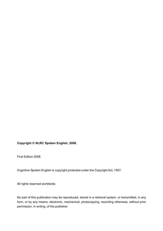 Copyright © NLRC Spoken English, 2008.
First Edition 2008
Cognitive Spoken English is copyright protected under the Copyright Act, 1957.
All rights reserved worldwide.
No part of this publication may be reproduced, stored in a retrieval system, or transmitted, in any
form, or by any means, electronic, mechanical, photocopying, recording otherwise, without prior
permission, in writing, of the publisher.
 